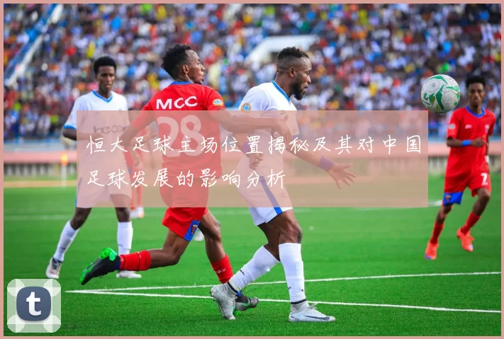恒大足球主场位置揭秘及其对中国足球发展的影响分析