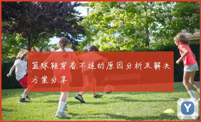 篮球鞋穿着不适的原因分析及解决方案分享
