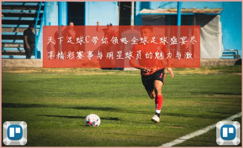 天下足球C带你领略全球足球盛宴尽享精彩赛事与明星球员的魅力与激情