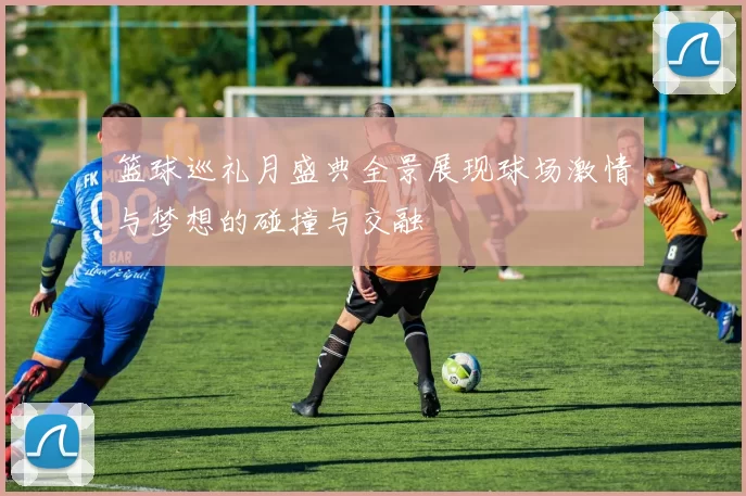 篮球巡礼月盛典全景展现球场激情与梦想的碰撞与交融