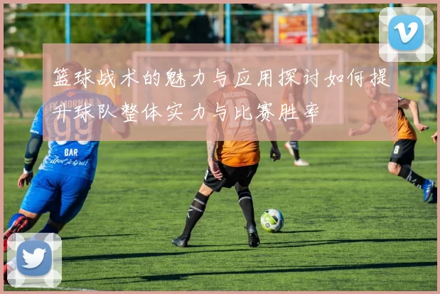 篮球战术的魅力与应用探讨如何提升球队整体实力与比赛胜率