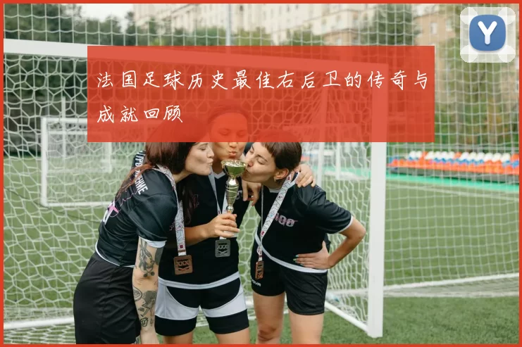 法国足球历史最佳右后卫的传奇与成就回顾